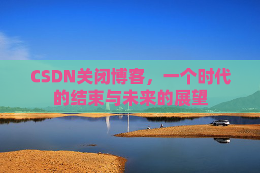 CSDN关闭博客，一个时代的结束与未来的展望
